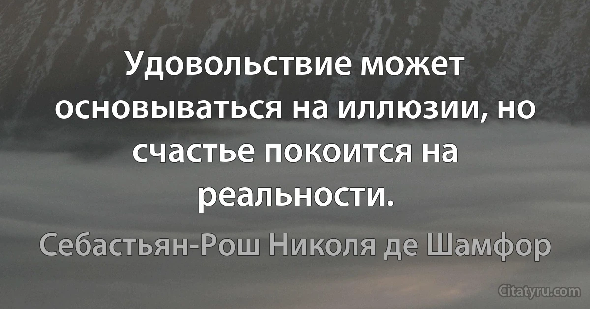 Удовольствие может основываться на иллюзии, но счастье покоится на реальности. (Себастьян-Рош Николя де Шамфор)