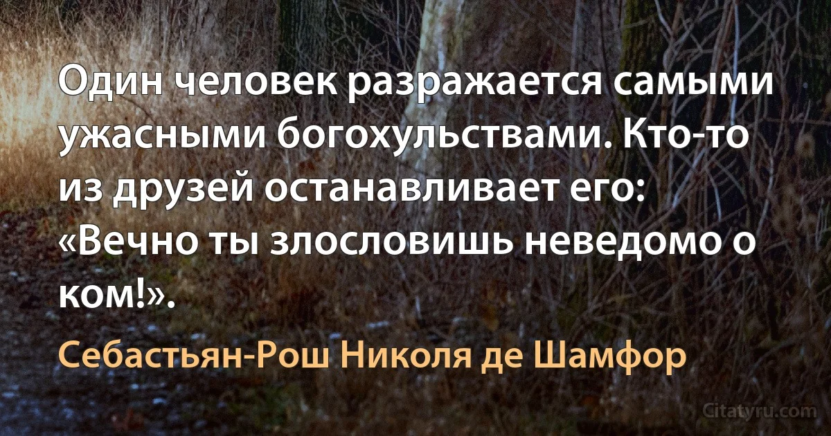 Один человек разражается самыми ужасными богохульствами. Кто-то из друзей останавливает его: «Вечно ты злословишь неведомо о ком!». (Себастьян-Рош Николя де Шамфор)