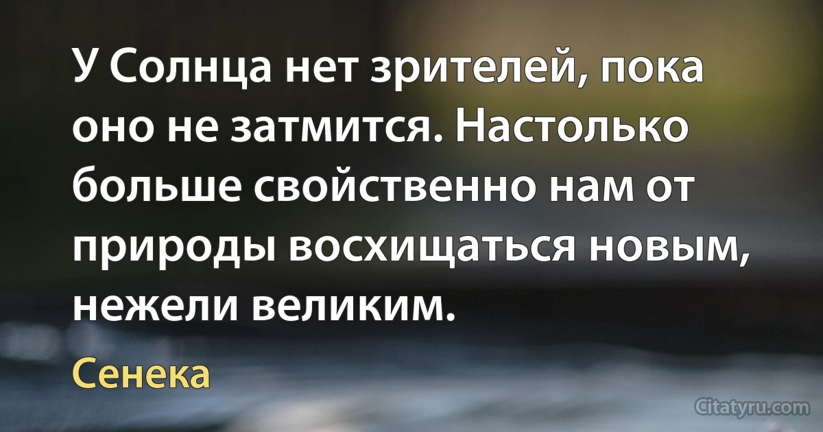 У Солнца нет зрителей, пока оно не затмится. Настолько больше свойственно нам от природы восхищаться новым, нежели великим. (Сенека)