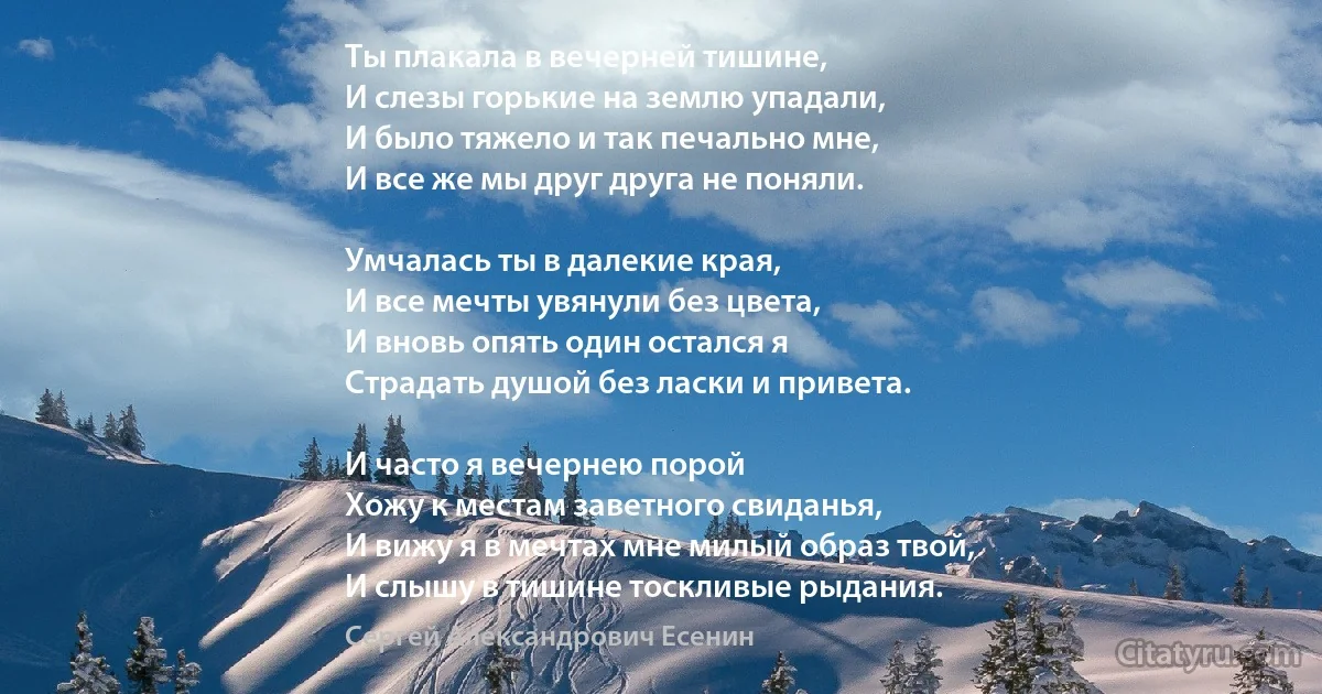 Ты плакала в вечерней тишине,
И слезы горькие на землю упадали,
И было тяжело и так печально мне,
И все же мы друг друга не поняли.

Умчалась ты в далекие края,
И все мечты увянули без цвета,
И вновь опять один остался я
Страдать душой без ласки и привета.

И часто я вечернею порой
Хожу к местам заветного свиданья,
И вижу я в мечтах мне милый образ твой,
И слышу в тишине тоскливые рыдания. (Сергей Александрович Есенин)