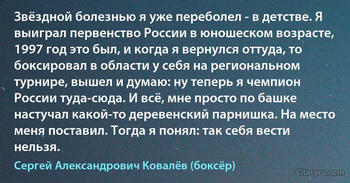 Звёздной болезнью я уже переболел - в детстве. Я выиграл первенство России в юношеском возрасте, 1997 год это был, и когда я вернулся оттуда, то боксировал в области у себя на региональном турнире, вышел и думаю: ну теперь я чемпион России туда-сюда. И всё, мне просто по башке настучал какой-то деревенский парнишка. На место меня поставил. Тогда я понял: так себя вести нельзя. (Сергей Александрович Ковалёв (боксёр))