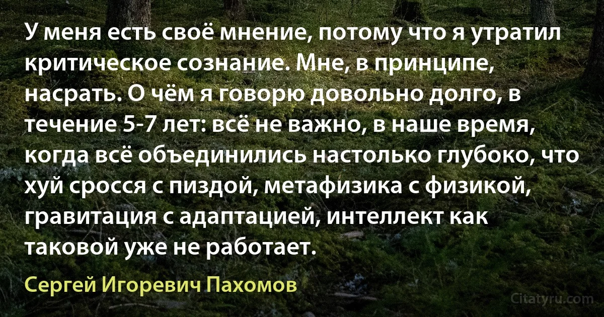 У меня есть своё мнение, потому что я утратил критическое сознание. Мне, в принципе, насрать. О чём я говорю довольно долго, в течение 5-7 лет: всё не важно, в наше время, когда всё объединились настолько глубоко, что хуй сросся с пиздой, метафизика с физикой, гравитация с адаптацией, интеллект как таковой уже не работает. (Сергей Игоревич Пахомов)