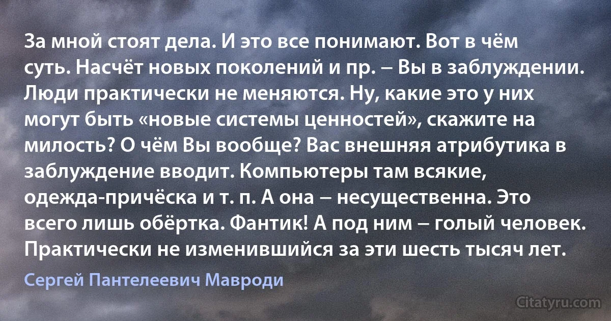 За мной стоят дела. И это все понимают. Вот в чём суть. Насчёт новых поколений и пр. − Вы в заблуждении. Люди практически не меняются. Ну, какие это у них могут быть «новые системы ценностей», скажите на милость? О чём Вы вообще? Вас внешняя атрибутика в заблуждение вводит. Компьютеры там всякие, одежда-причёска и т. п. А она − несущественна. Это всего лишь обёртка. Фантик! А под ним − голый человек. Практически не изменившийся за эти шесть тысяч лет. (Сергей Пантелеевич Мавроди)