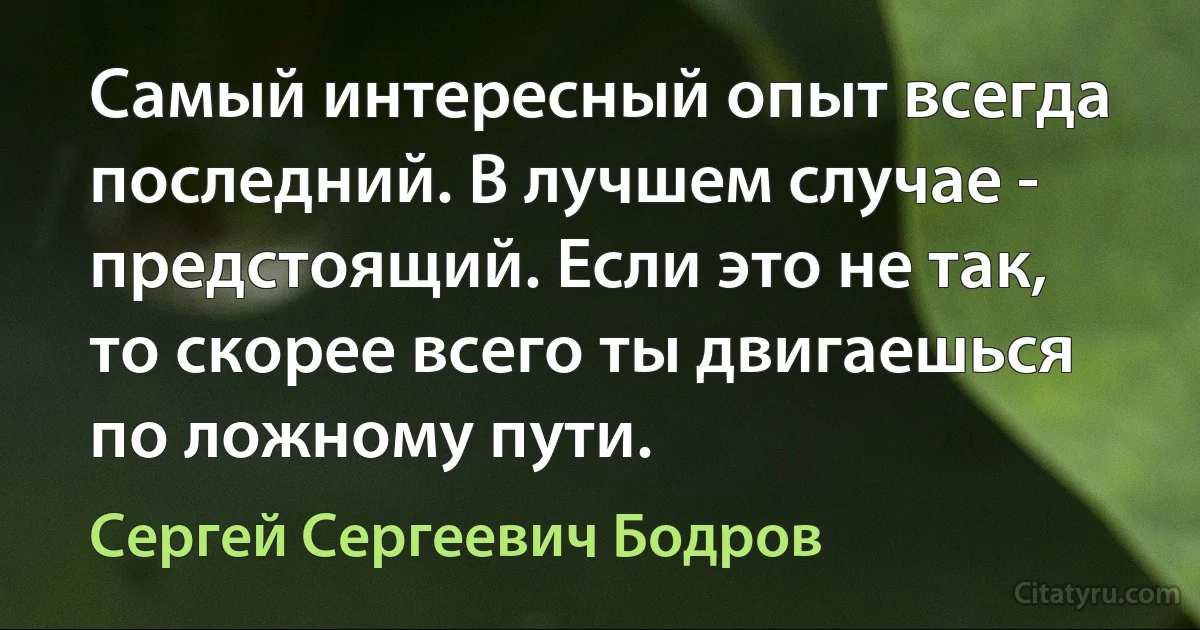 Самый интересный опыт всегда последний. В лучшем случае - предстоящий. Если это не так, то скорее всего ты двигаешься по ложному пути. (Сергей Сергеевич Бодров)