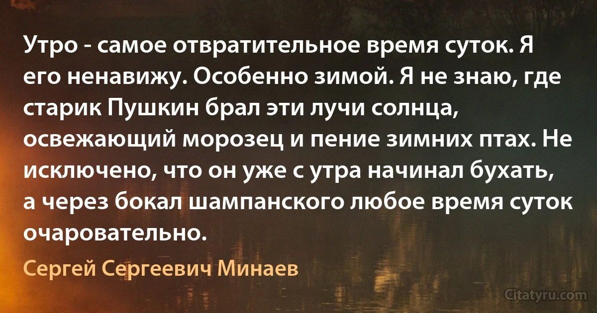 Утро - самое отвратительное время суток. Я его ненавижу. Особенно зимой. Я не знаю, где старик Пушкин брал эти лучи солнца, освежающий морозец и пение зимних птах. Не исключено, что он уже с утра начинал бухать, а через бокал шампанского любое время суток очаровательно. (Сергей Сергеевич Минаев)