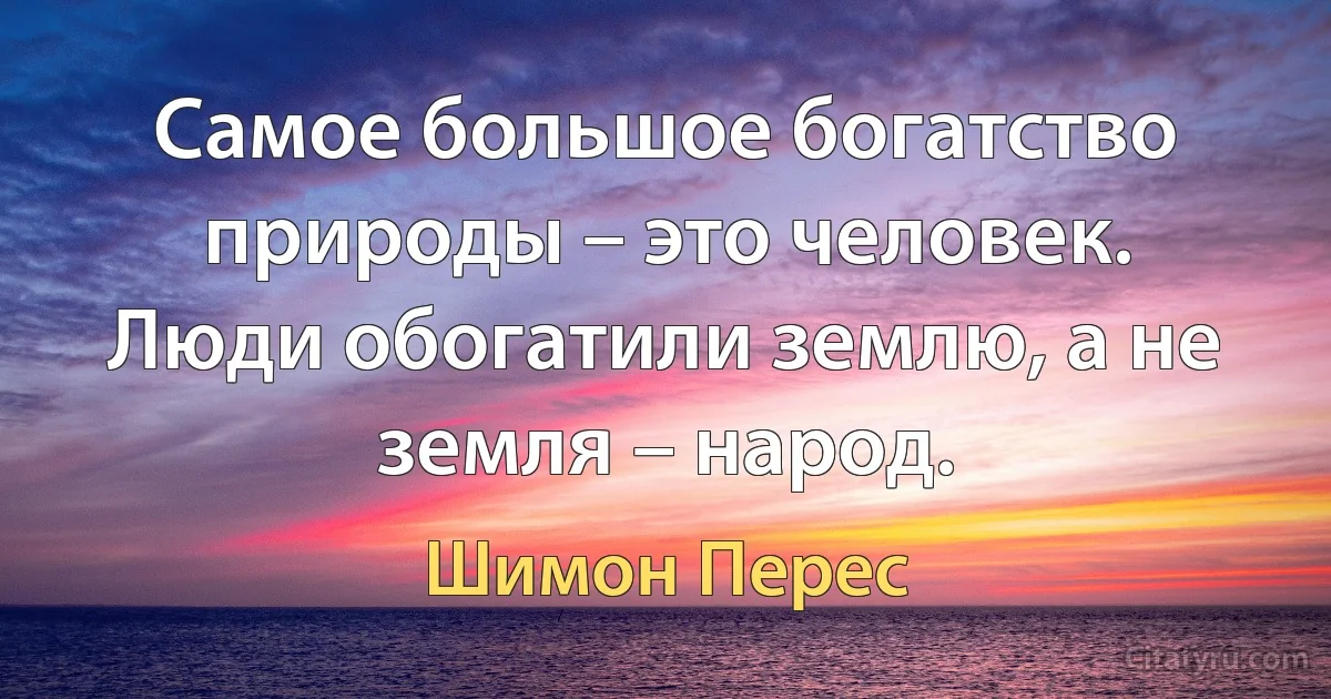 Самое большое богатство природы – это человек. Люди обогатили землю, а не земля – народ. (Шимон Перес)