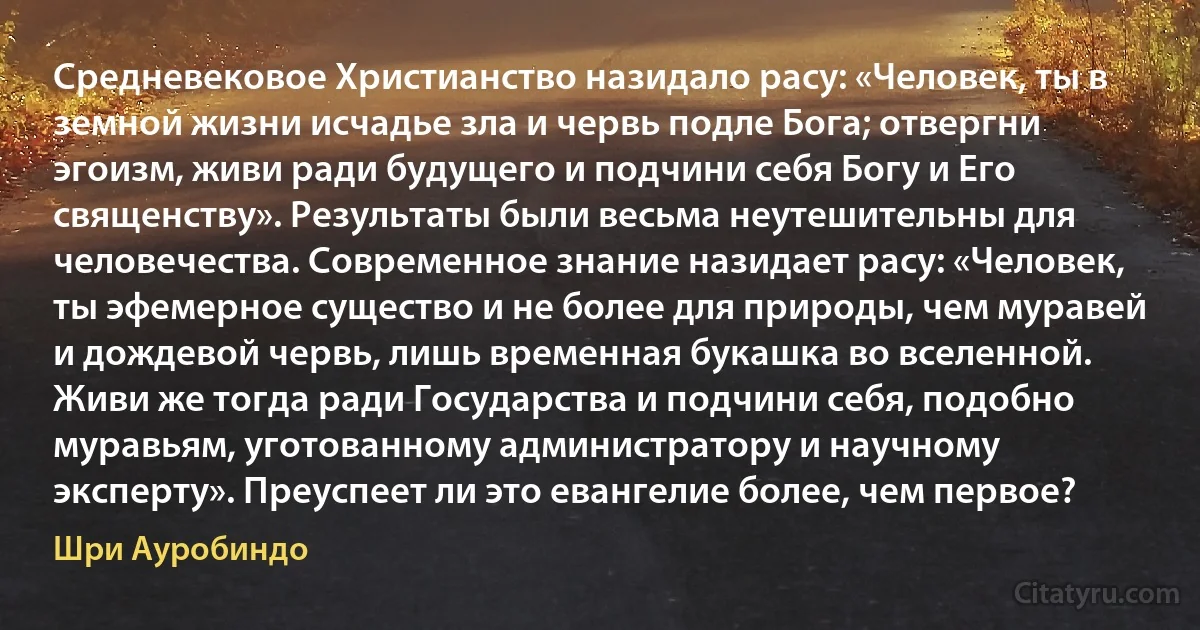 Средневековое Христианство назидало расу: «Человек, ты в земной жизни исчадье зла и червь подле Бога; отвергни эгоизм, живи ради будущего и подчини себя Богу и Его священству». Результаты были весьма неутешительны для человечества. Современное знание назидает расу: «Человек, ты эфемерное существо и не более для природы, чем муравей и дождевой червь, лишь временная букашка во вселенной. Живи же тогда ради Государства и подчини себя, подобно муравьям, уготованному администратору и научному эксперту». Преуспеет ли это евангелие более, чем первое? (Шри Ауробиндо)