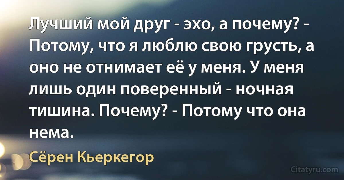 Лучший мой друг - эхо, а почему? - Потому, что я люблю свою грусть, а оно не отнимает её у меня. У меня лишь один поверенный - ночная тишина. Почему? - Потому что она нема. (Сёрен Кьеркегор)