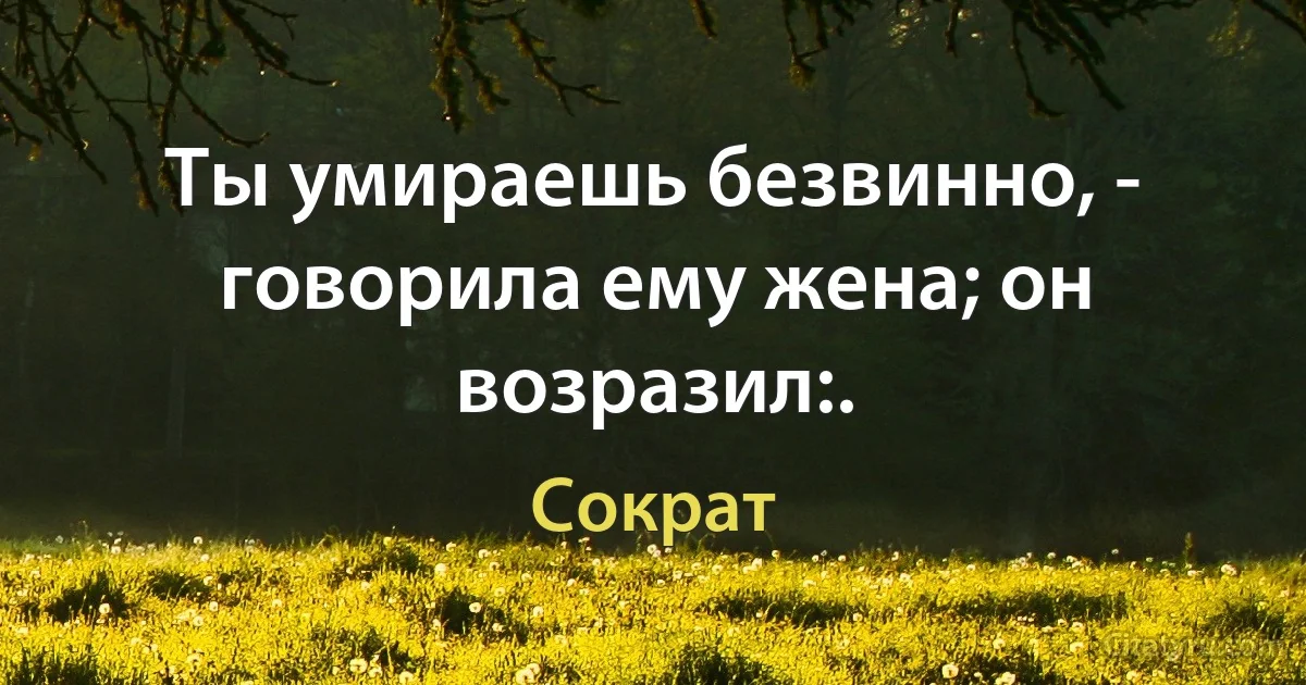 Ты умираешь безвинно, - говорила ему жена; он возразил:. (Сократ)