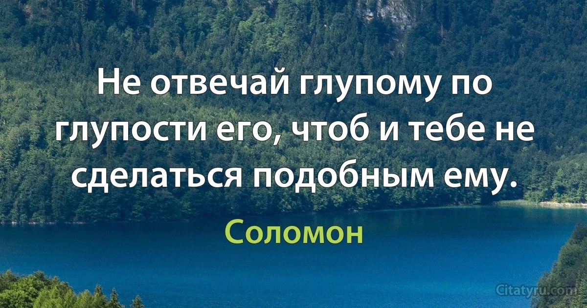 Не отвечай глупому по глупости его, чтоб и тебе не сделаться подобным ему. (Соломон)