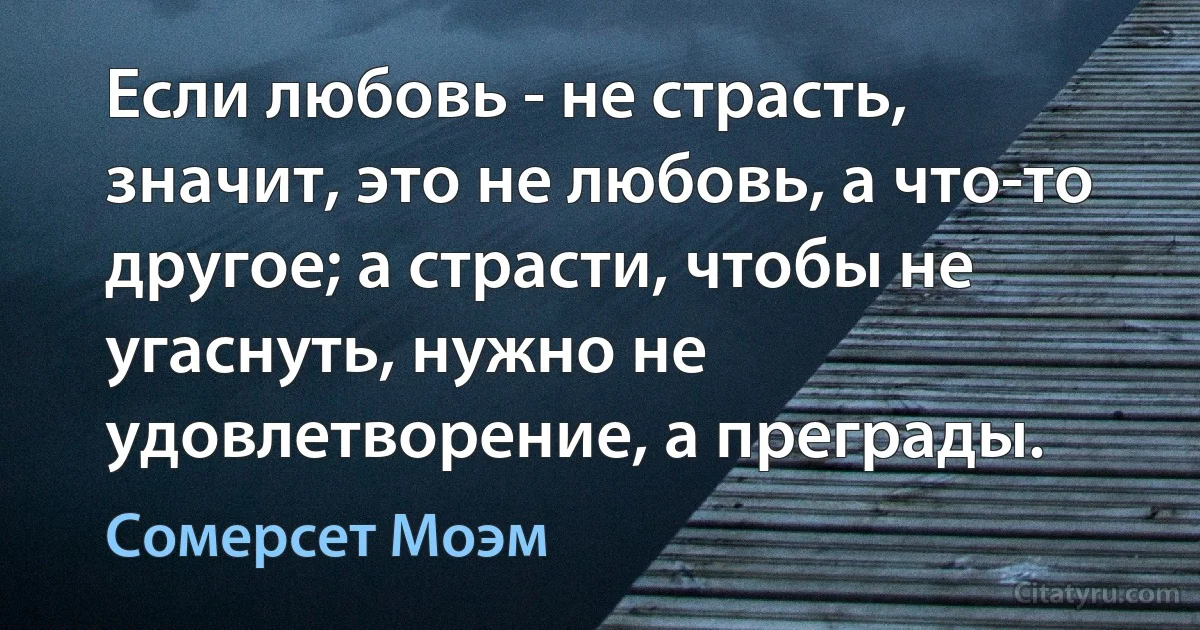 Если любовь - не страсть, значит, это не любовь, а что-то другое; а страсти, чтобы не угаснуть, нужно не удовлетворение, а преграды. (Сомерсет Моэм)