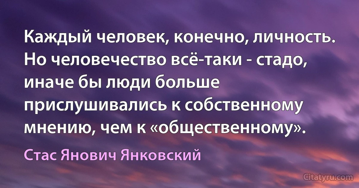 Каждый человек, конечно, личность. Но человечество всё-таки - стадо, иначе бы люди больше прислушивались к собственному мнению, чем к «общественному». (Стас Янович Янковский)