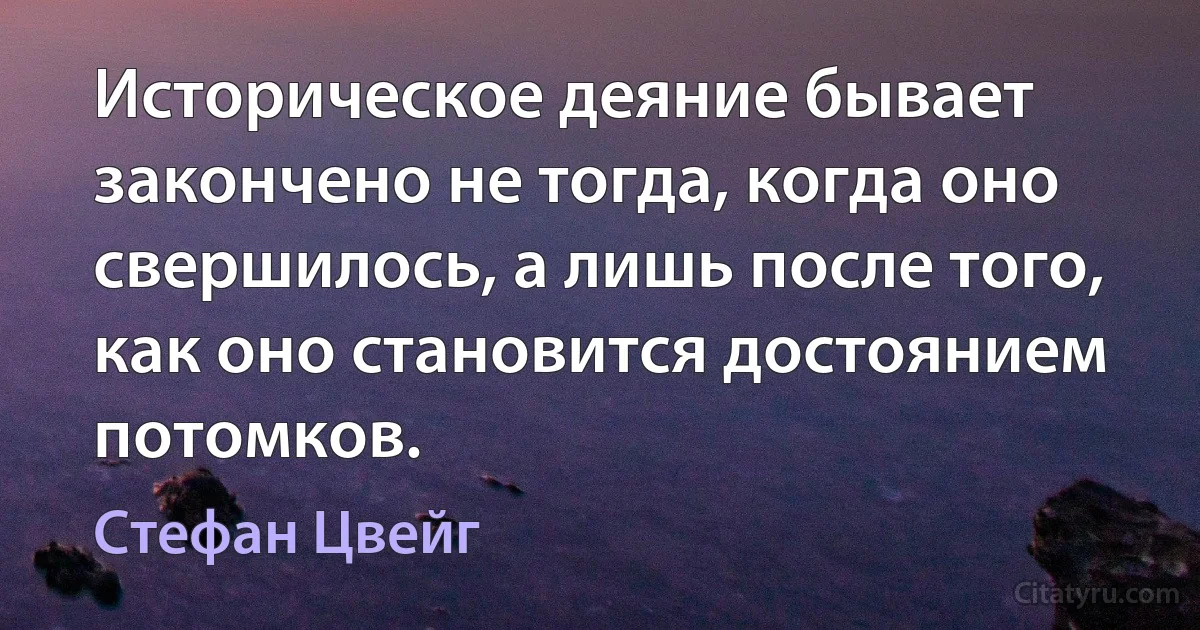 Историческое деяние бывает закончено не тогда, когда оно свершилось, а лишь после того, как оно становится достоянием потомков. (Стефан Цвейг)