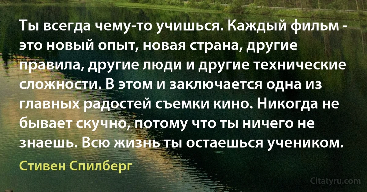 Ты всегда чему-то учишься. Каждый фильм - это новый опыт, новая страна, другие правила, другие люди и другие технические сложности. В этом и заключается одна из главных радостей съемки кино. Никогда не бывает скучно, потому что ты ничего не знаешь. Всю жизнь ты остаешься учеником. (Стивен Спилберг)