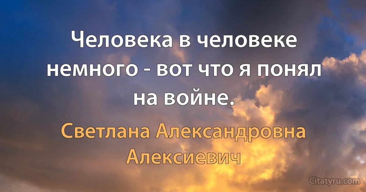 Человека в человеке немного - вот что я понял на войне. (Светлана Александровна Алексиевич)