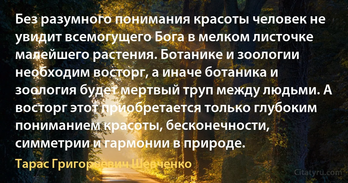 Без разумного понимания красоты человек не увидит всемогущего Бога в мелком листочке малейшего растения. Ботанике и зоологии необходим восторг, а иначе ботаника и зоология будет мертвый труп между людьми. А восторг этот приобретается только глубоким пониманием красоты, бесконечности, симметрии и гармонии в природе. (Тарас Григорьевич Шевченко)