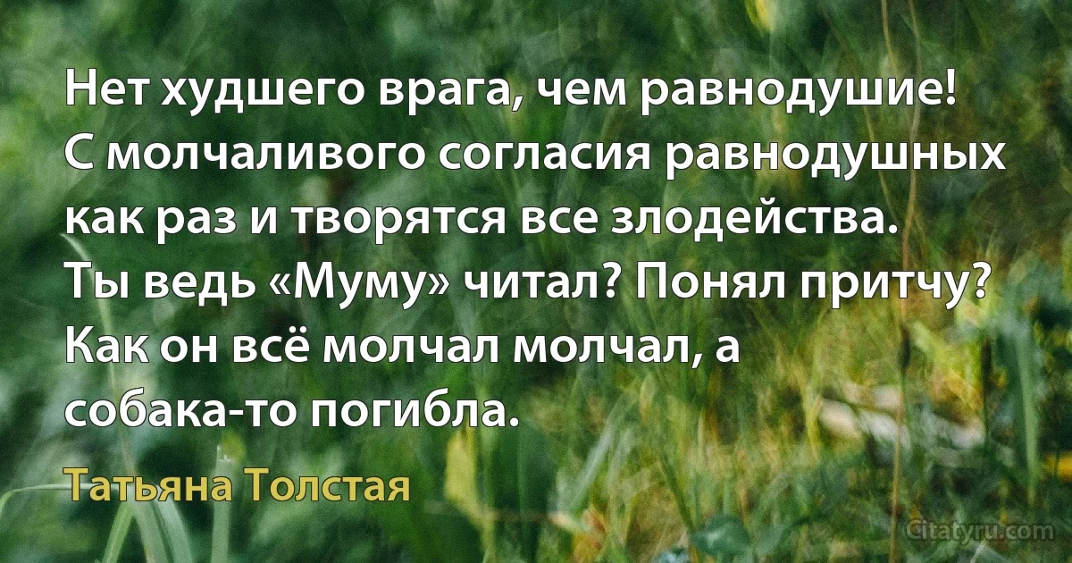 Нет худшего врага, чем равнодушие! С молчаливого согласия равнодушных как раз и творятся все злодейства. Ты ведь «Муму» читал? Понял притчу? Как он всё молчал молчал, а собака-то погибла. (Татьяна Толстая)