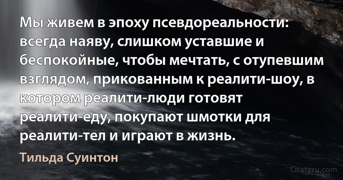 Мы живем в эпоху псевдореальности: всегда наяву, слишком уставшие и беспокойные, чтобы мечтать, с отупевшим взглядом, прикованным к реалити-шоу, в котором реалити-люди готовят реалити-еду, покупают шмотки для реалити-тел и играют в жизнь. (Тильда Суинтон)