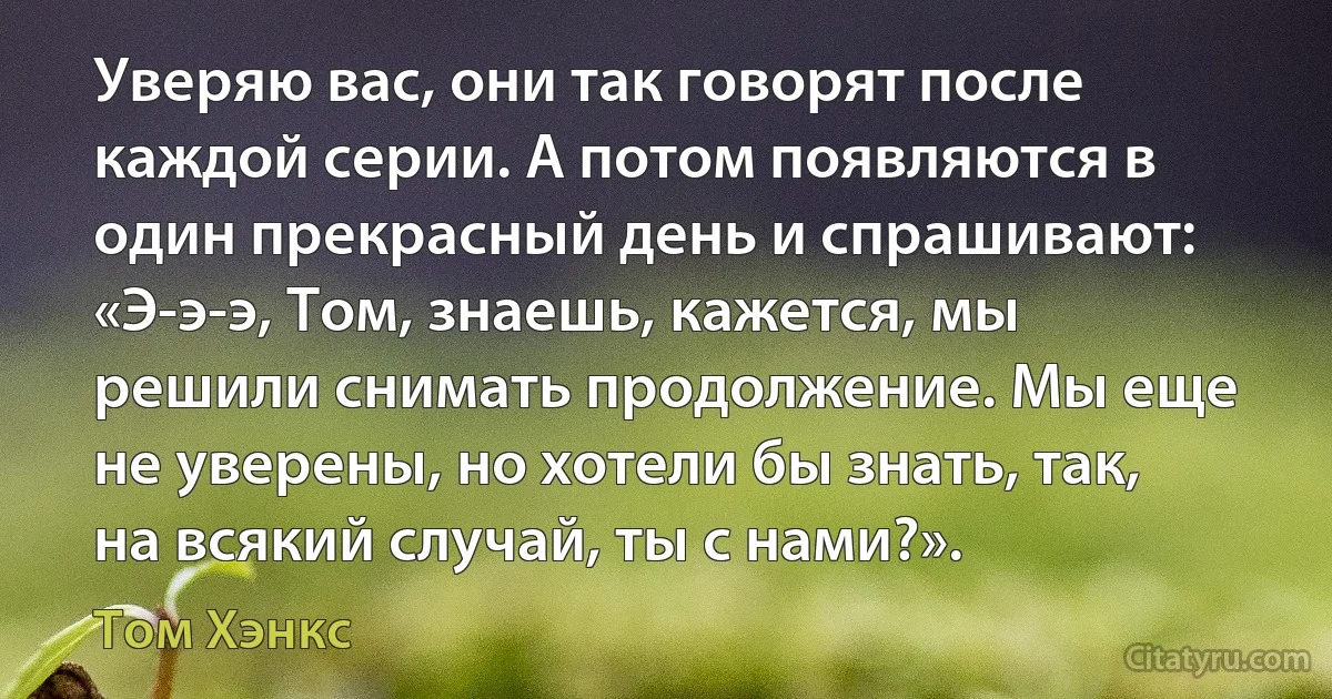 Уверяю вас, они так говорят после каждой серии. А потом появляются в один прекрасный день и спрашивают: «Э-э-э, Том, знаешь, кажется, мы решили снимать продолжение. Мы еще не уверены, но хотели бы знать, так, на всякий случай, ты с нами?». (Том Хэнкс)