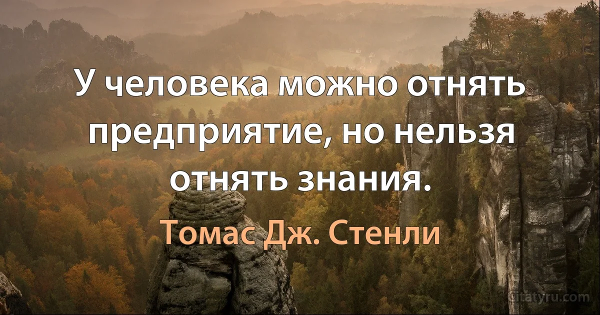 У человека можно отнять предприятие, но нельзя отнять знания. (Томас Дж. Стенли)