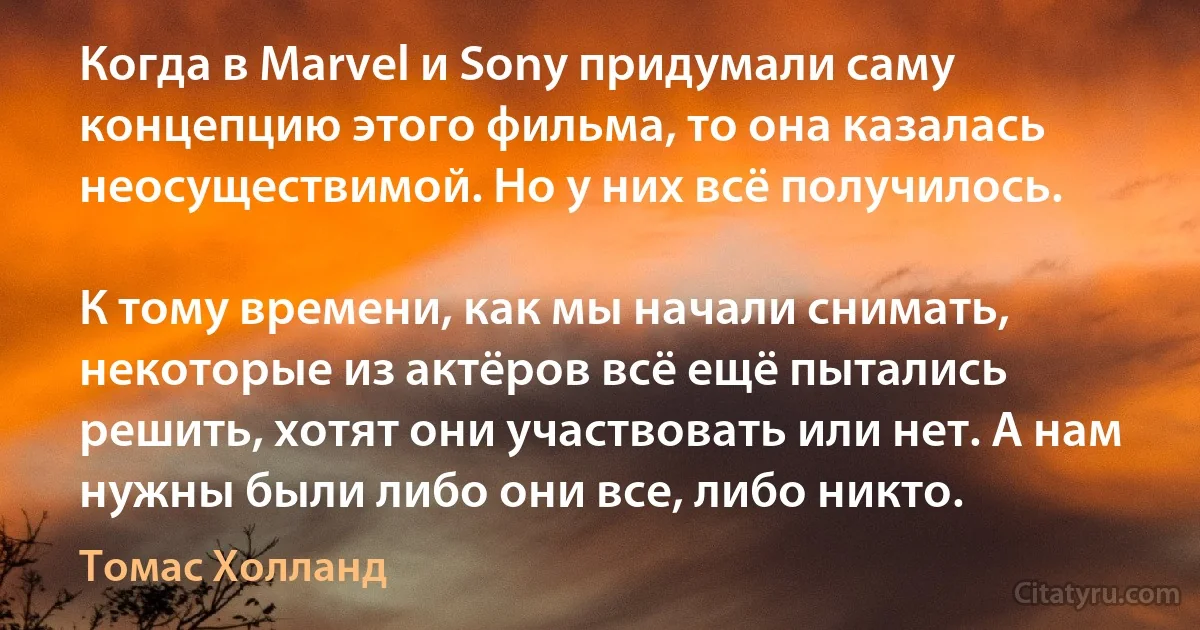 Когда в Marvel и Sony придумали саму концепцию этого фильма, то она казалась неосуществимой. Но у них всё получилось.

К тому времени, как мы начали снимать, некоторые из актёров всё ещё пытались решить, хотят они участвовать или нет. А нам нужны были либо они все, либо никто. (Томас Холланд)