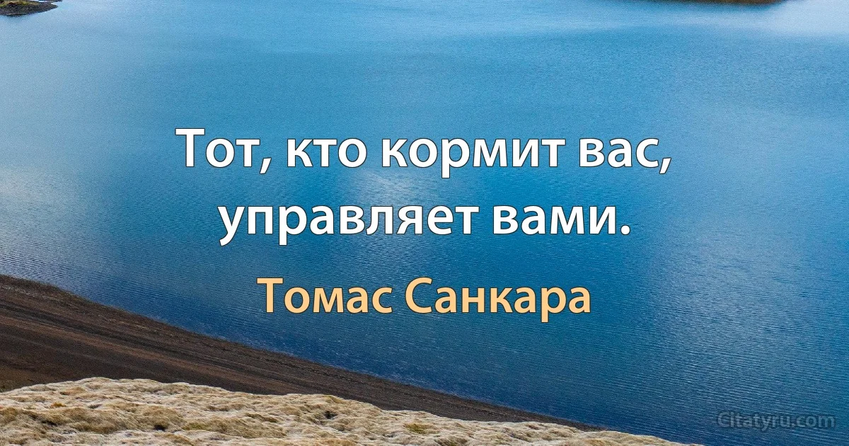 Тот, кто кормит вас, управляет вами. (Томас Санкара)