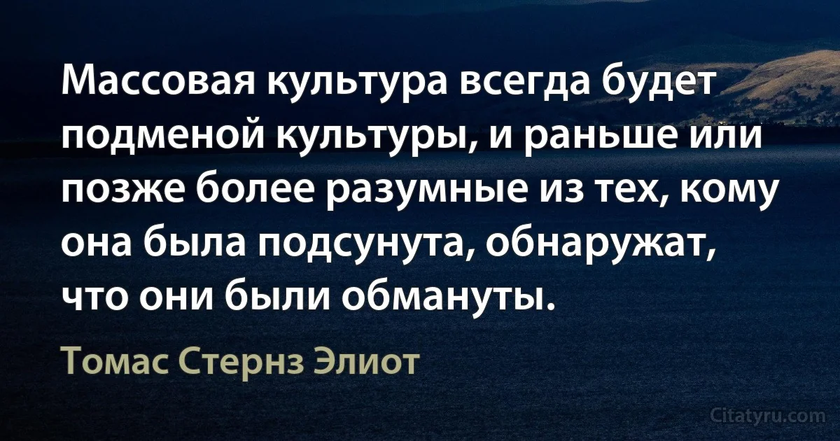 Массовая культура всегда будет подменой культуры, и раньше или позже более разумные из тех, кому она была подсунута, обнаружат, что они были обмануты. (Томас Стернз Элиот)