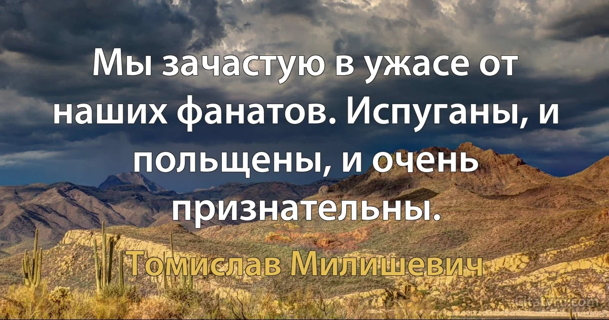 Мы зачастую в ужасе от наших фанатов. Испуганы, и польщены, и очень признательны. (Томислав Милишевич)