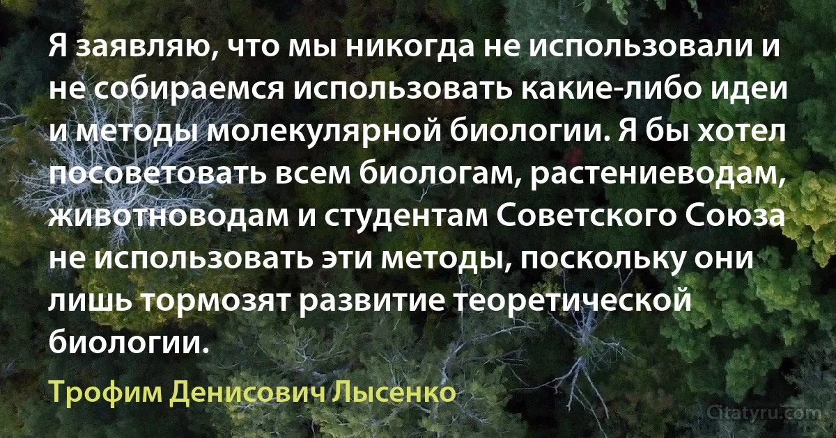 Я заявляю, что мы никогда не использовали и не собираемся использовать какие-либо идеи и методы молекулярной биологии. Я бы хотел посоветовать всем биологам, растениеводам, животноводам и студентам Советского Союза не использовать эти методы, поскольку они лишь тормозят развитие теоретической биологии. (Трофим Денисович Лысенко)