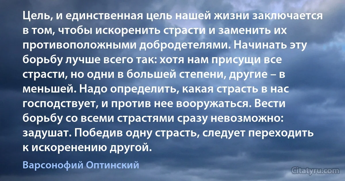 Цель, и единственная цель нашей жизни заключается в том, чтобы искоренить страсти и заменить их противоположными добродетелями. Начинать эту борьбу лучше всего так: хотя нам присущи все страсти, но одни в большей степени, другие – в меньшей. Надо определить, какая страсть в нас господствует, и против нее вооружаться. Вести борьбу со всеми страстями сразу невозможно: задушат. Победив одну страсть, следует переходить к искоренению другой. (Варсонофий Оптинский)