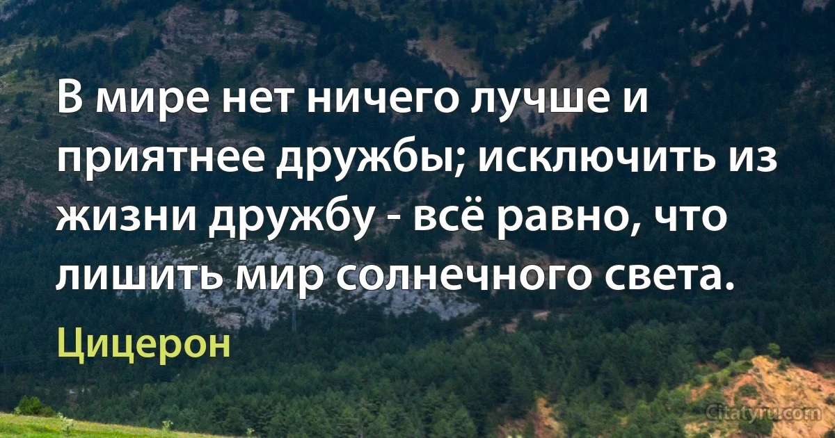 В мире нет ничего лучше и приятнее дружбы; исключить из жизни дружбу - всё равно, что лишить мир солнечного света. (Цицерон)