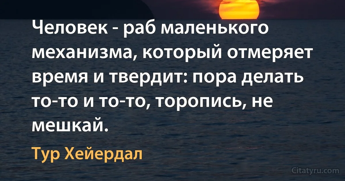 Человек - раб маленького механизма, который отмеряет время и твердит: пора делать то-то и то-то, торопись, не мешкай. (Тур Хейердал)