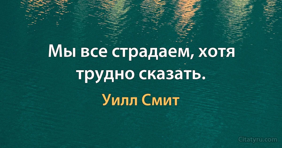 Мы все страдаем, хотя трудно сказать. (Уилл Смит)