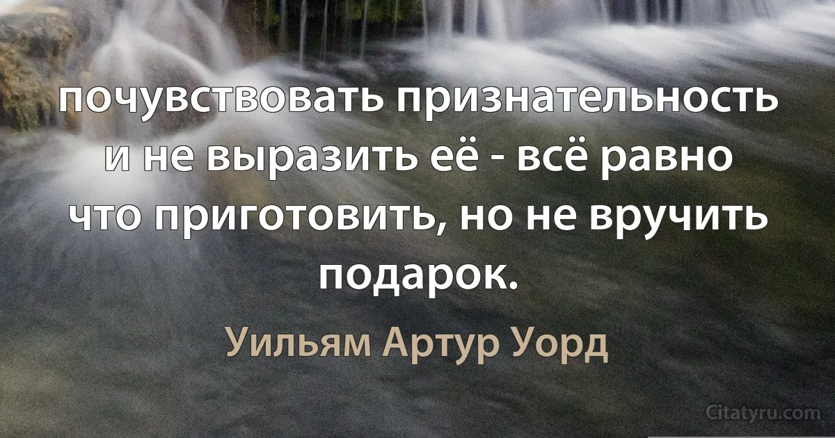 почувствовать признательность и не выразить её - всё равно что приготовить, но не вручить подарок. (Уильям Артур Уорд)