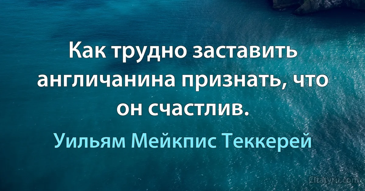 Как трудно заставить англичанина признать, что он счастлив. (Уильям Мейкпис Теккерей)