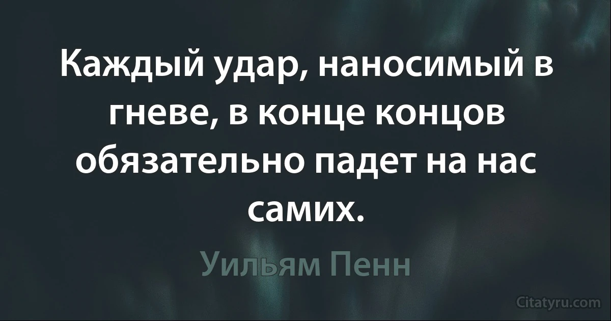 Каждый удар, наносимый в гневе, в конце концов обязательно падет на нас самих. (Уильям Пенн)