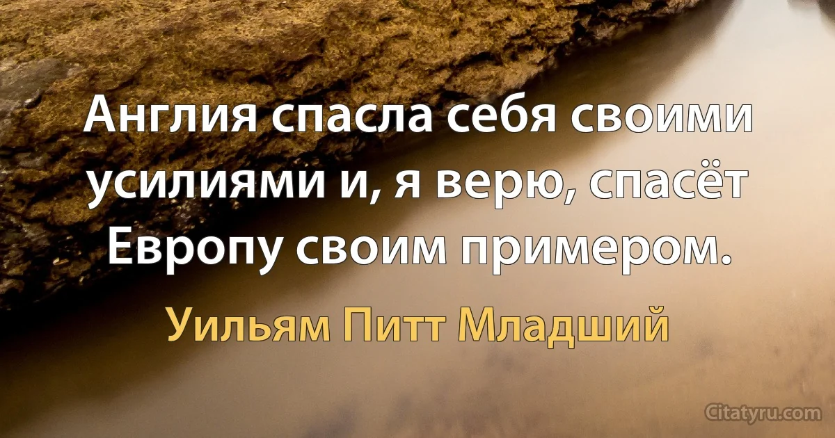 Англия спасла себя своими усилиями и, я верю, спасёт Европу своим примером. (Уильям Питт Младший)