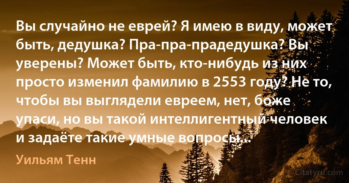 Вы случайно не еврей? Я имею в виду, может быть, дедушка? Пра-пра-прадедушка? Вы уверены? Может быть, кто-нибудь из них просто изменил фамилию в 2553 году? Не то, чтобы вы выглядели евреем, нет, боже упаси, но вы такой интеллигентный человек и задаёте такие умные вопросы... (Уильям Тенн)