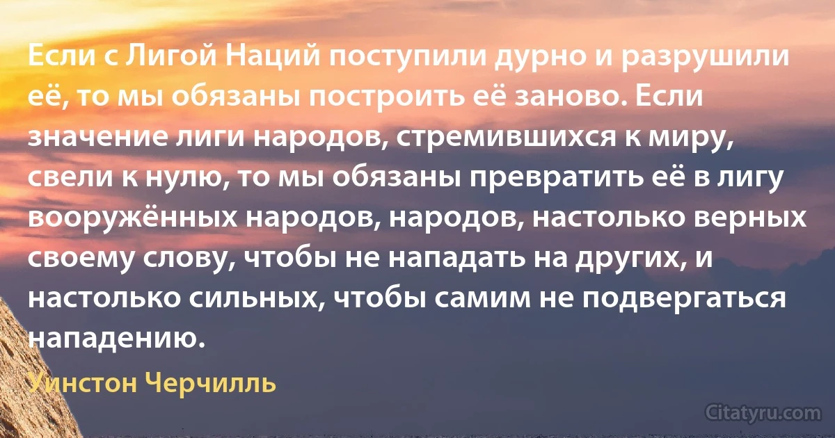 Если с Лигой Наций поступили дурно и разрушили её, то мы обязаны построить её заново. Если значение лиги народов, стремившихся к миру, свели к нулю, то мы обязаны превратить её в лигу вооружённых народов, народов, настолько верных своему слову, чтобы не нападать на других, и настолько сильных, чтобы самим не подвергаться нападению. (Уинстон Черчилль)