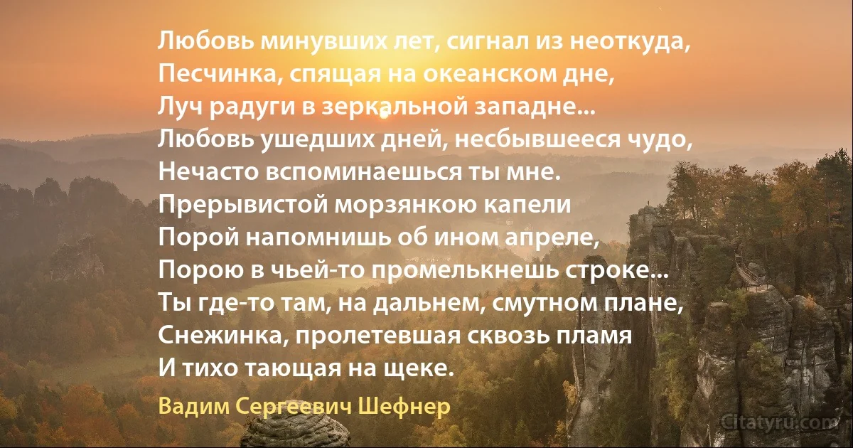 Любовь минувших лет, сигнал из неоткуда,
Песчинка, спящая на океанском дне,
Луч радуги в зеркальной западне...
Любовь ушедших дней, несбывшееся чудо,
Нечасто вспоминаешься ты мне.
Прерывистой морзянкою капели
Порой напомнишь об ином апреле,
Порою в чьей-то промелькнешь строке...
Ты где-то там, на дальнем, смутном плане,
Снежинка, пролетевшая сквозь пламя
И тихо тающая на щеке. (Вадим Сергеевич Шефнер)