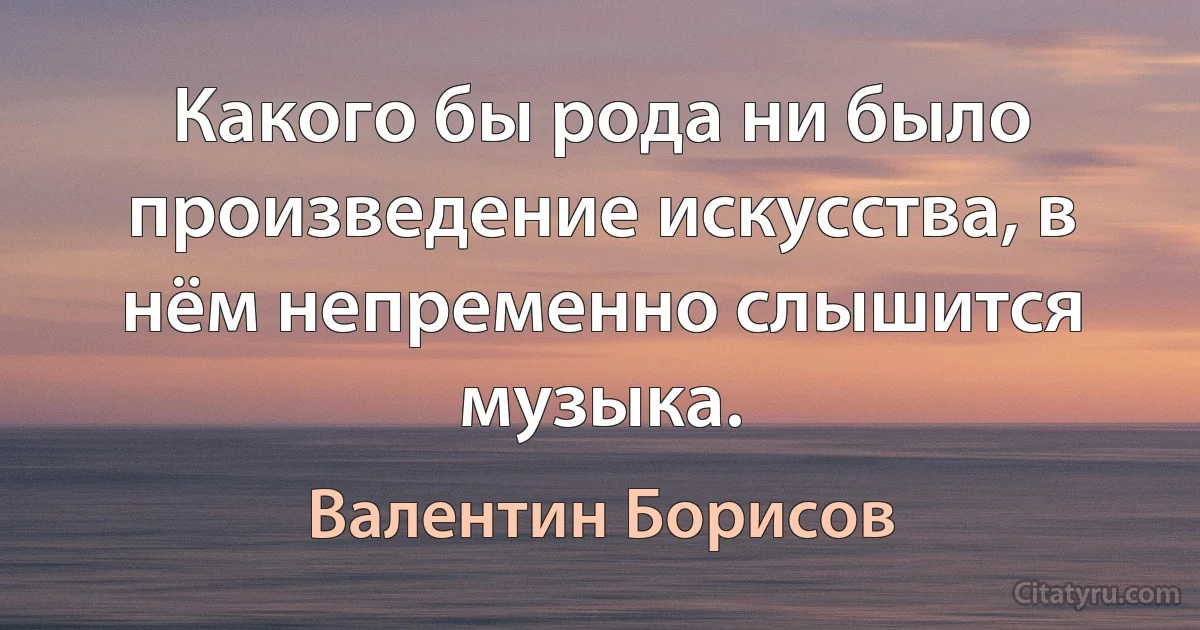 Какого бы рода ни было произведение искусства, в нём непременно слышится музыка. (Валентин Борисов)