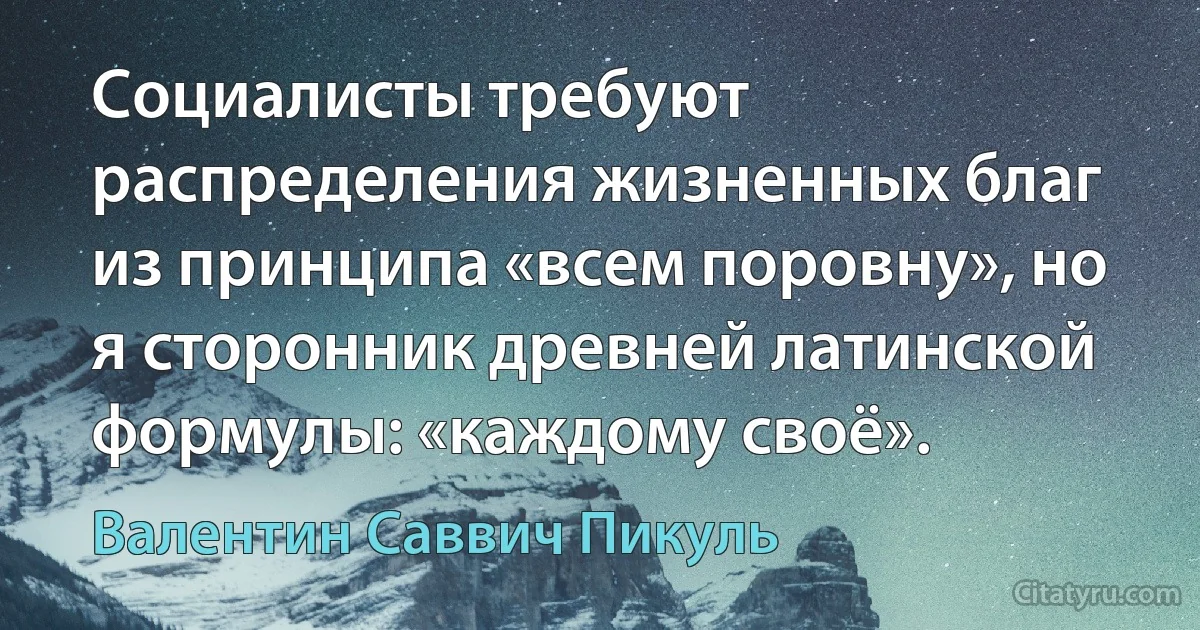 Социалисты требуют распределения жизненных благ из принципа «всем поровну», но я сторонник древней латинской формулы: «каждому своё». (Валентин Саввич Пикуль)