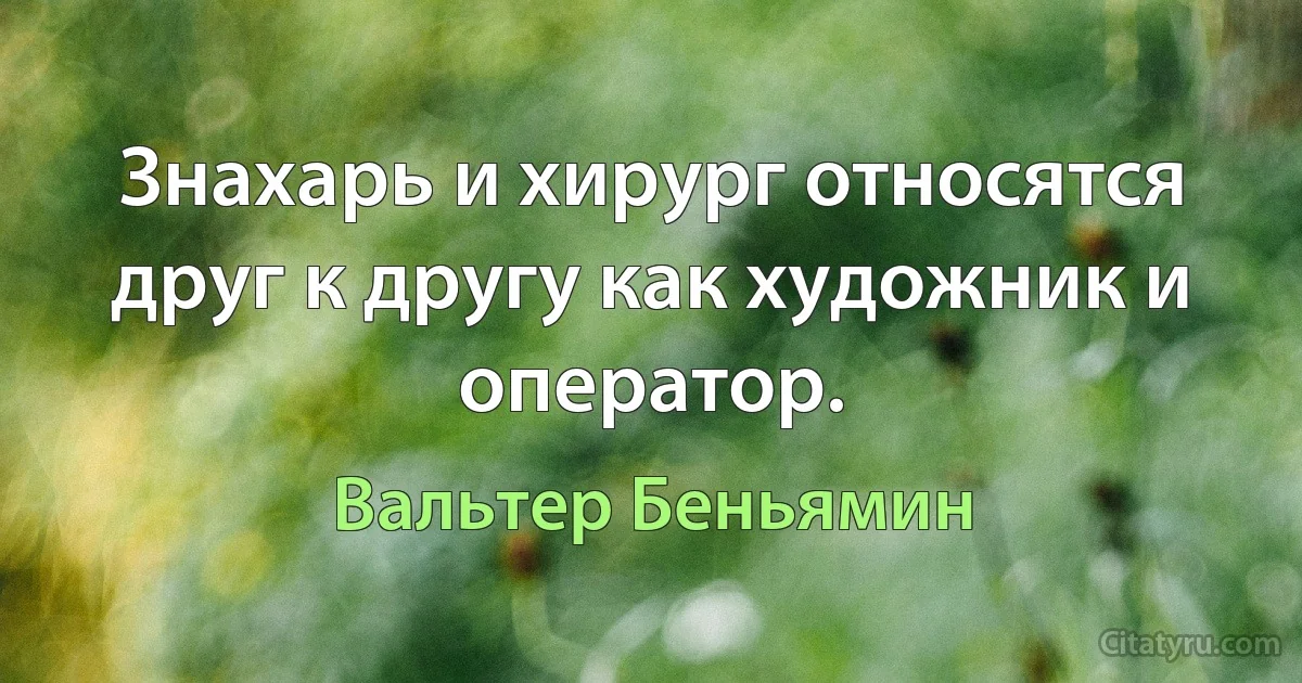 Знахарь и хирург относятся друг к другу как художник и оператор. (Вальтер Беньямин)