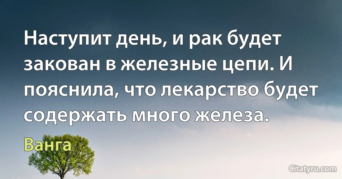 Наступит день, и рак будет закован в железные цепи. И пояснила, что лекарство будет содержать много железа. (Ванга)