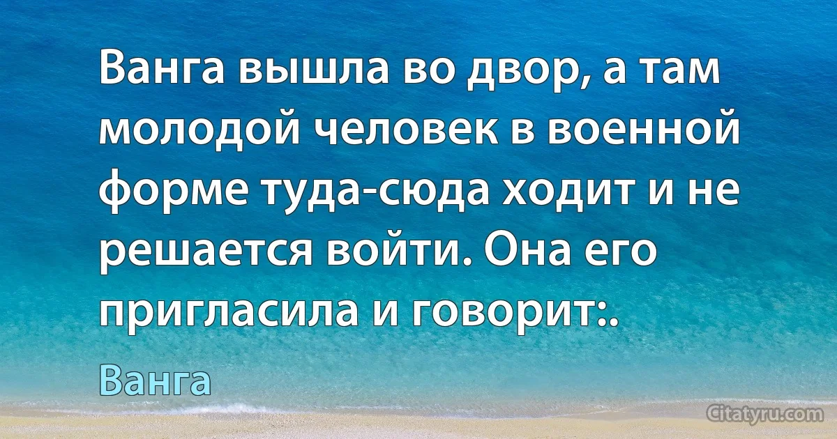 Ванга вышла во двор, а там молодой человек в военной форме туда-сюда ходит и не решается войти. Она его пригласила и говорит:. (Ванга)