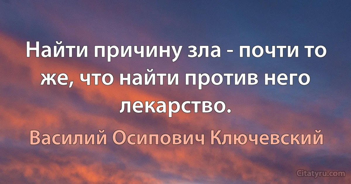 Найти причину зла - почти то же, что найти против него лекарство. (Василий Осипович Ключевский)