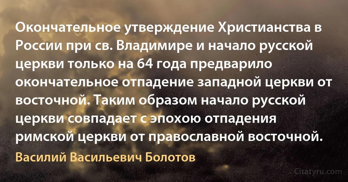 Окончательное утверждение Христианства в России при св. Владимире и начало русской церкви только на 64 года предварило окончательное отпадение западной церкви от восточной. Таким образом начало русской церкви совпадает с эпохою отпадения римской церкви от православной восточной. (Василий Васильевич Болотов)