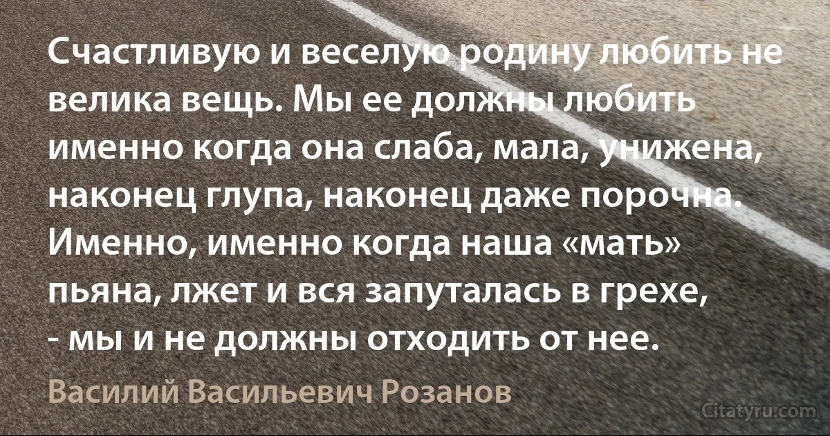 Счастливую и веселую родину любить не велика вещь. Мы ее должны любить именно когда она слаба, мала, унижена, наконец глупа, наконец даже порочна. Именно, именно когда наша «мать» пьяна, лжет и вся запуталась в грехе, - мы и не должны отходить от нее. (Василий Васильевич Розанов)