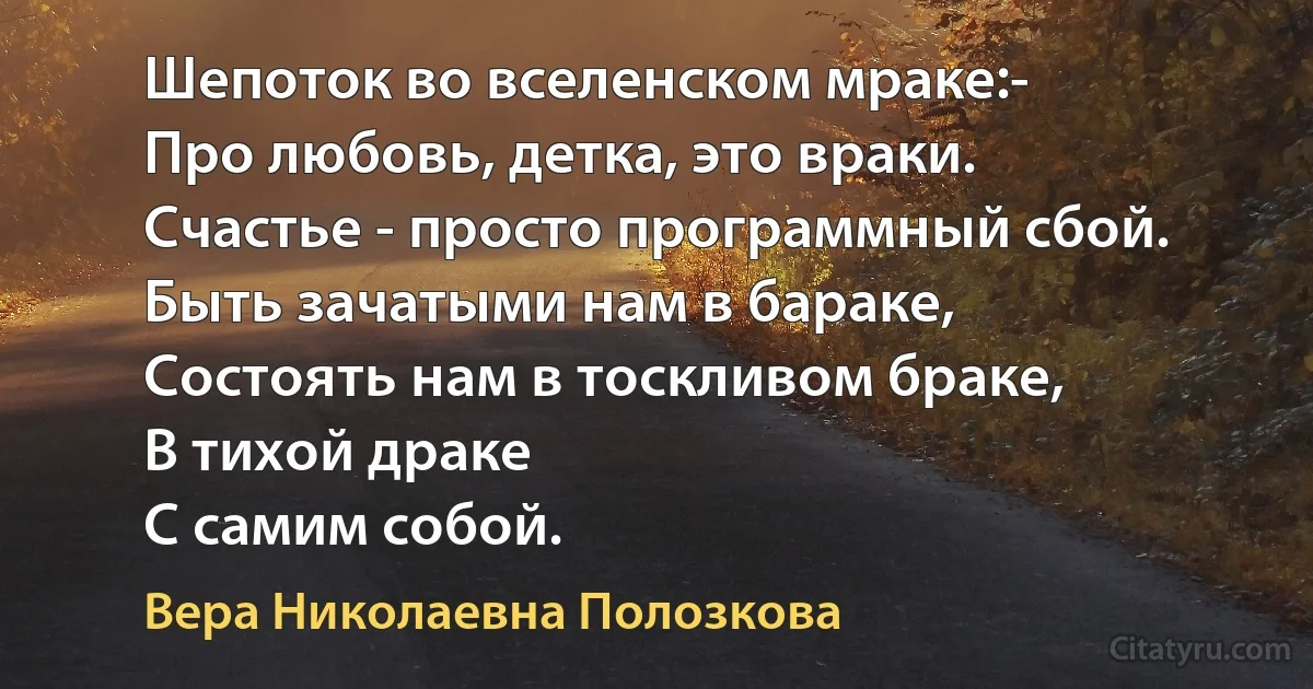 Шепоток во вселенском мраке:- 
Про любовь, детка, это враки.
Счастье - просто программный сбой.
Быть зачатыми нам в бараке,
Состоять нам в тоскливом браке,
В тихой драке
С самим собой. (Вера Николаевна Полозкова)