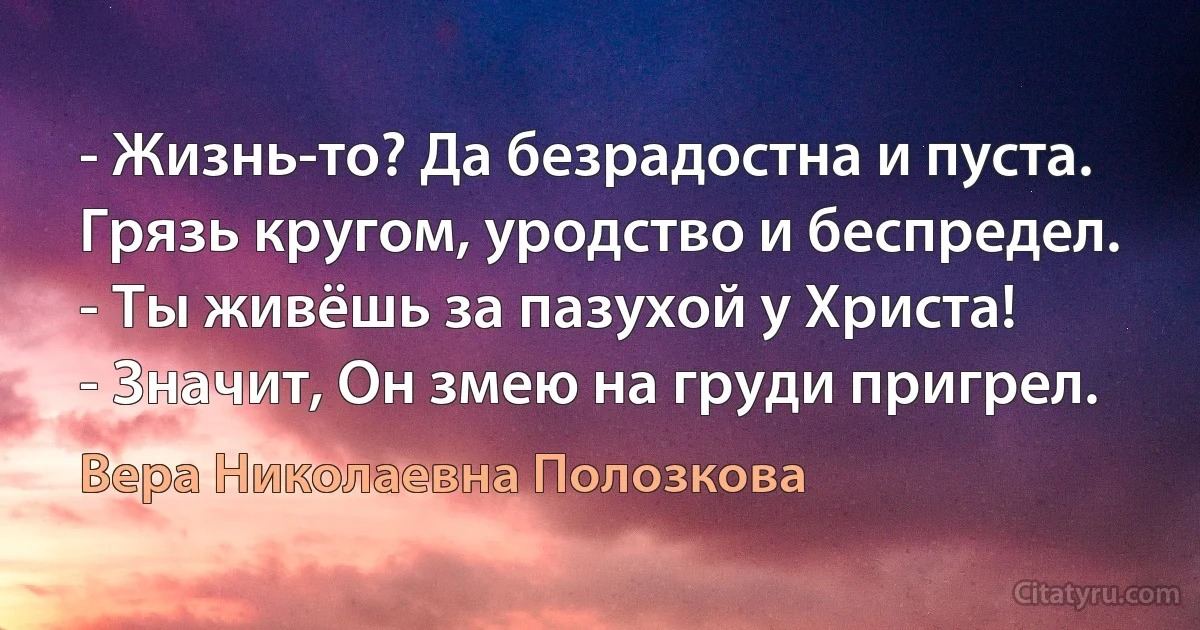 - Жизнь-то? Да безрадостна и пуста.
Грязь кругом, уродство и беспредел.
- Ты живёшь за пазухой у Христа!
- Значит, Он змею на груди пригрел. (Вера Николаевна Полозкова)